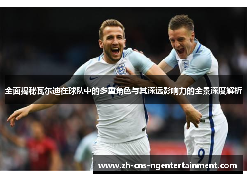 全面揭秘瓦尔迪在球队中的多重角色与其深远影响力的全景深度解析 全面揭秘瓦尔迪在球队中的多重角色与其深远影响力的全景深度解析