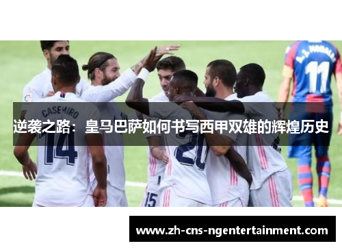 逆袭之路：皇马巴萨如何书写西甲双雄的辉煌历史