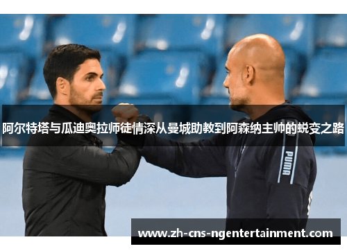 阿尔特塔与瓜迪奥拉师徒情深从曼城助教到阿森纳主帅的蜕变之路