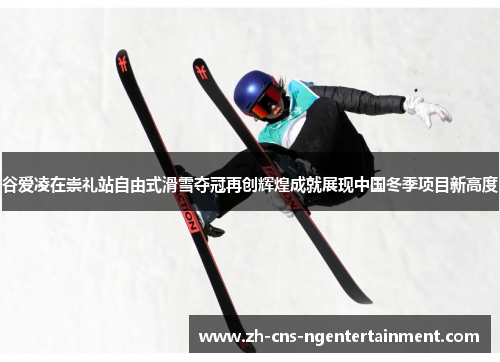 谷爱凌在崇礼站自由式滑雪夺冠再创辉煌成就展现中国冬季项目新高度 谷爱凌在崇礼站自由式滑雪夺冠再创辉煌成就展现中国冬季项目新高度
