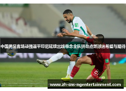 中国男足客场顽强逼平印尼延续出线悬念全队拼劲点燃球迷希望与期待