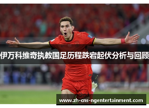 伊万科维奇执教国足历程跌宕起伏分析与回顾